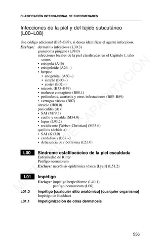 Infecciones de la piel y del tejido subcutáneo
(L00–L08)
Use código adicional (B95–B97), si desea identificar el agente infeccioso.
Excluye: dermatitis infecciosa (L30.3)
granuloma piógeno (L98.0)
infecciones locales de la piel clasificadas en el Capítulo I, tales
como:
• erisipela (A46)
• erisipeloide (A26.–)
• herpes:
• anogenital (A60.–)
• simple (B00.–)
• zoster (B02.–)
• micosis (B35–B49)
• molusco contagioso (B08.1)
• pediculosis, acariasis y otras infestaciones (B85–B89)
• verrugas víricas (B07)
orzuelo (H00.0)
paniculitis (de):
• SAI (M79.3)
• cuello y espalda (M54.0)
• lupus (L93.2)
• recidivante [Weber–Christian] (M35.6)
queilitis (debida a):
• SAI (K13.0)
• candidiasis (B37.–)
• deficiencia de riboflavina (E53.0)
LL00 Síndrome estafilocócico de la piel escaldada
Enfermedad de Ritter
Pénfigo neonatorum
Excluye: necrólisis epidérmica tóxica [Lyell] (L51.2)
L01 Impétigo
Excluye: impétigo herpetiforme (L40.1)
pénfigo neonatorum (L00)
L01.0 Impétigo [cualquier sitio anatómico] [cualquier organismo]
Impétigo de Bockhart
L01.1 Impetiginización de otras dermatosis
CLASIFICACIÓN INTERNACIONAL DE ENFERMEDADES
556
M
A
T
E
R
I
A
L
D
E
C
A
P
A
C
I
T
A
C
I
Ó
N
 