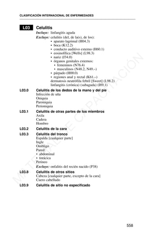 L03 Celulitis
Incluye: linfangitis aguda
Excluye: celulitis (del, de la(s), de los):
• aparato lagrimal (H04.3)
• boca (K12.2)
• conducto auditivo externo (H60.1)
• eosinofílica [Wells] (L98.3)
• nariz (J34.0)
• órganos genitales externos:
• femeninos (N76.4)
• masculinos (N48.2, N49.–)
• párpado (H00.0)
• regiones anal y rectal (K61.–)
dermatosis neutrófila febril [Sweet] (L98.2)
linfangitis (crónica) (subaguda) (I89.1)
L03.0 Celulitis de los dedos de la mano y del pie
Infección de uña
Oniquia
Paroniquia
Perioniquia
L03.1 Celulitis de otras partes de los miembros
Axila
Cadera
Hombro
L03.2 Celulitis de la cara
L03.3 Celulitis del tronco
Espalda [cualquier parte]
Ingle
Ombligo
Pared:
• abdominal
• torácica
Perineo
Excluye: onfalitis del recién nacido (P38)
L03.8 Celulitis de otros sitios
Cabeza [cualquier parte, excepto de la cara]
Cuero cabelludo
L03.9 Celulitis de sitio no especificado
CLASIFICACIÓN INTERNACIONAL DE ENFERMEDADES
558
M
A
T
E
R
I
A
L
D
E
C
A
P
A
C
I
T
A
C
I
Ó
N
 