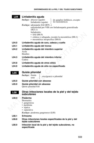 L04 Linfadenitis aguda
Incluye: absceso (agudo)
linfadenitis (aguda)
Excluye: adenopatía SAI (R59.–)
enfermedad por VIH con linfadenopatía generalizada
(B23.1)
linfadenitis:
• SAI (I88.9)
• crónica o subaguda, excepto la mesentérica (I88.1)
• mesentérica inespecífica (I88.0)
L04.0 Linfadenitis aguda de cara, cabeza y cuello
L04.1 Linfadenitis aguda del tronco
L04.2 Linfadenitis aguda del miembro superior
Axila
Hombro
L04.3 Linfadenitis aguda del miembro inferior
Cadera
L04.8 Linfadenitis aguda de otros sitios
L04.9 Linfadenitis aguda de sitio no especificado
L05 Quiste pilonidal
Incluye: fístula
seno
coccígea(o) o pilonidal
L05.0 Quiste pilonidal con absceso
L05.9 Quiste pilonidal sin absceso
Quiste pilonidal SAI
L08 Otras infecciones locales de la piel y del tejido
subcutáneo
L08.0 Pioderma
Dermatitis:
• purulenta
• séptica
• supurativa
Excluye: pioderma gangrenoso (L88)
L08.1 Eritrasma
L08.8 Otras infecciones locales especificadas de la piel y del
tejido subcutáneo
L08.9 Infección local de la piel y del tejido subcutáneo, no
especificada
ENFERMEDADES DE LA PIEL Y DEL TEJIDO SUBCUTÁNEO
559
de ganglios linfáticos, excepto
los mesentéricos
⎫
⎬
⎭
⎫
⎬
⎭
• gangrenosa
M
A
T
E
R
I
A
L
D
E
C
A
P
A
C
I
T
A
C
I
Ó
N
 