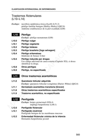 Trastornos flictenulares
(L10–L14)
Excluye: necrólisis epidérmica tóxica [Lyell] (L51.2)
pénfigo familiar benigno [Hailey–Hailey] (Q82.8)
síndrome estafilocócico de la piel escaldada (L00)
L10 Pénfigo
Excluye: pénfigo neonatorum (L00)
L10.0 Pénfigo vulgar
L10.1 Pénfigo vegetante
L10.2 Pénfigo foliáceo
L10.3 Pénfigo brasileño [fogo selvagem]
L10.4 Pénfigo eritematoso
Síndrome de Senear–Usher
L10.5 Pénfigo inducido por drogas
Use código adicional de causa externa (Capítulo XX), si desea
identificar la droga.
L10.8 Otros pénfigos
L10.9 Pénfigo, no especificado
L11 Otros trastornos acantolíticos
L11.0 Queratosis folicular adquirida
Excluye: queratosis folicular (congénita) [Darier–White] (Q82.8)
L11.1 Dermatosis acantolítica transitoria [Grover]
L11.8 Otros trastornos acantolíticos especificados
L11.9 Trastorno acantolítico, no especificado
L12 Penfigoide
Excluye: herpes gestacional (O26.4)
impétigo herpetiforme (L40.1)
L12.0 Penfigoide flictenular
L12.1 Penfigoide cicatricial
Penfigoide benigno de las membranas mucosas
L12.2 Enfermedad flictenular crónica de la infancia
Dermatitis herpetiforme juvenil
CLASIFICACIÓN INTERNACIONAL DE ENFERMEDADES
560
M
A
T
E
R
I
A
L
D
E
C
A
P
A
C
I
T
A
C
I
Ó
N
 