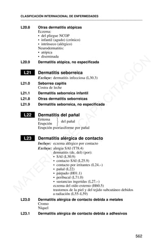 L20.8 Otras dermatitis atópicas
Eczema:
• del pliegue NCOP
• infantil (agudo) (crónico)
• intrínseco (alérgico)
Neurodermatitis:
• atópica
• diseminada
L20.9 Dermatitis atópica, no especificada
L21 Dermatitis seborreica
Excluye: dermatitis infecciosa (L30.3)
L21.0 Seborrea capitis
Costra de leche
L21.1 Dermatitis seborreica infantil
L21.8 Otras dermatitis seborreicas
L21.9 Dermatitis seborreica, no especificada
L22 Dermatitis del pañal
Eritema
Erupción
del pañal
Erupción psoriasiforme por pañal
L23 Dermatitis alérgica de contacto
Incluye: eczema alérgico por contacto
Excluye: alergia SAI (T78.4)
dermatitis (de, del) (por):
• SAI (L30.9)
• contacto SAI (L25.9)
• contacto por irritantes (L24.–)
• pañal (L22)
• párpado (H01.1)
• peribucal (L71.0)
• sustancias ingeridas (L27.–)
eczema del oído externo (H60.5)
trastornos de la piel y del tejido subcutáneo debidos
a radiación (L55–L59)
L23.0 Dermatitis alérgica de contacto debida a metales
Cromo
Níquel
L23.1 Dermatitis alérgica de contacto debida a adhesivos
CLASIFICACIÓN INTERNACIONAL DE ENFERMEDADES
562
⎫
⎬
⎭
M
A
T
E
R
I
A
L
D
E
C
A
P
A
C
I
T
A
C
I
Ó
N
 