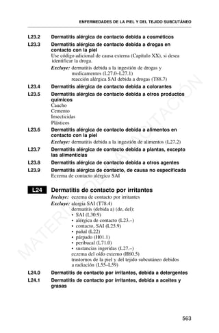 L23.2 Dermatitis alérgica de contacto debida a cosméticos
L23.3 Dermatitis alérgica de contacto debida a drogas en
contacto con la piel
Use código adicional de causa externa (Capítulo XX), si desea
identificar la droga.
Excluye: dermatitis debida a la ingestión de drogas y
medicamentos (L27.0–L27.1)
reacción alérgica SAI debida a drogas (T88.7)
L23.4 Dermatitis alérgica de contacto debida a colorantes
L23.5 Dermatitis alérgica de contacto debida a otros productos
químicos
Caucho
Cemento
Insecticidas
Plásticos
L23.6 Dermatitis alérgica de contacto debida a alimentos en
contacto con la piel
Excluye: dermatitis debida a la ingestión de alimentos (L27.2)
L23.7 Dermatitis alérgica de contacto debida a plantas, excepto
las alimenticias
L23.8 Dermatitis alérgica de contacto debida a otros agentes
L23.9 Dermatitis alérgica de contacto, de causa no especificada
Eczema de contacto alérgico SAI
L24 Dermatitis de contacto por irritantes
Incluye: eczema de contacto por irritantes
Excluye: alergia SAI (T78.4)
dermatitis (debida a) (de, del):
• SAI (L30.9)
• alérgica de contacto (L23.–)
• contacto, SAI (L25.9)
• pañal (L22)
• párpado (H01.1)
• peribucal (L71.0)
• sustancias ingeridas (L27.–)
eczema del oído externo (H60.5)
trastornos de la piel y del tejido subcutáneo debidos
a radiación (L55–L59)
L24.0 Dermatitis de contacto por irritantes, debida a detergentes
L24.1 Dermatitis de contacto por irritantes, debida a aceites y
grasas
ENFERMEDADES DE LA PIEL Y DEL TEJIDO SUBCUTÁNEO
563
M
A
T
E
R
I
A
L
D
E
C
A
P
A
C
I
T
A
C
I
Ó
N
 