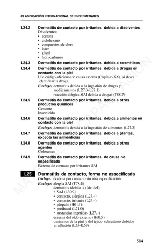 L24.2 Dermatitis de contacto por irritantes, debida a disolventes
Disolventes:
• acetona
• ciclohexano
• compuestos de cloro
• éster
• glicol
• hidrocarburos
L24.3 Dermatitis de contacto por irritantes, debida a cosméticos
L24.4 Dermatitis de contacto por irritantes, debida a drogas en
contacto con la piel
Use código adicional de causa externa (Capítulo XX), si desea
identificar la droga.
Excluye: dermatitis debida a la ingestión de drogas y
medicamentos (L27.0–L27.1)
reacción alérgica SAI debida a drogas (T88.7)
L24.5 Dermatitis de contacto por irritantes, debida a otros
productos químicos
Cemento
Insecticida
L24.6 Dermatitis de contacto por irritantes, debida a alimentos en
contacto con la piel
Excluye: dermatitis debida a la ingestión de alimentos (L27.2)
L24.7 Dermatitis de contacto por irritantes, debida a plantas,
excepto las alimenticias
L24.8 Dermatitis de contacto por irritantes, debida a otros
agentes
Colorantes
L24.9 Dermatitis de contacto por irritantes, de causa no
especificada
Eczema de contacto por irritantes SAI
L25 Dermatitis de contacto, forma no especificada
Incluye: eczema por contacto sin otra especificación
Excluye: alergia SAI (T78.4)
dermatitis (debida a) (de, del):
• SAI (L30.9)
• contacto, alérgica (L23.–)
• contacto, irritante (L24.–)
• párpado (H01.1)
• peribucal (L71.0)
• sustancias ingeridas (L27.–)
eczema del oído externo (H60.5)
trastornos de la piel y del tejido subcutáneo debidos
a radiación (L55–L59)
CLASIFICACIÓN INTERNACIONAL DE ENFERMEDADES
564
M
A
T
E
R
I
A
L
D
E
C
A
P
A
C
I
T
A
C
I
Ó
N
 
