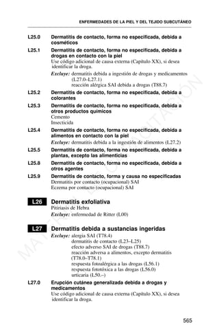 L25.0 Dermatitis de contacto, forma no especificada, debida a
cosméticos
L25.1 Dermatitis de contacto, forma no especificada, debida a
drogas en contacto con la piel
Use código adicional de causa externa (Capítulo XX), si desea
identificar la droga.
Excluye: dermatitis debida a ingestión de drogas y medicamentos
(L27.0–L27.1)
reacción alérgica SAI debida a drogas (T88.7)
L25.2 Dermatitis de contacto, forma no especificada, debida a
colorantes
L25.3 Dermatitis de contacto, forma no especificada, debida a
otros productos químicos
Cemento
Insecticida
L25.4 Dermatitis de contacto, forma no especificada, debida a
alimentos en contacto con la piel
Excluye: dermatitis debida a la ingestión de alimentos (L27.2)
L25.5 Dermatitis de contacto, forma no especificada, debida a
plantas, excepto las alimenticias
L25.8 Dermatitis de contacto, forma no especificada, debida a
otros agentes
L25.9 Dermatitis de contacto, forma y causa no especificadas
Dermatitis por contacto (ocupacional) SAI
Eczema por contacto (ocupacional) SAI
L26 Dermatitis exfoliativa
Pitiriasis de Hebra
Excluye: enfermedad de Ritter (L00)
L27 Dermatitis debida a sustancias ingeridas
Excluye: alergia SAI (T78.4)
dermatitis de contacto (L23–L25)
efecto adverso SAI de drogas (T88.7)
reacción adversa a alimentos, excepto dermatitis
(T78.0–T78.1)
respuesta fotoalérgica a las drogas (L56.1)
respuesta fototóxica a las drogas (L56.0)
urticaria (L50.–)
L27.0 Erupción cutánea generalizada debida a drogas y
medicamentos
Use código adicional de causa externa (Capítulo XX), si desea
identificar la droga.
ENFERMEDADES DE LA PIEL Y DEL TEJIDO SUBCUTÁNEO
565
M
A
T
E
R
I
A
L
D
E
C
A
P
A
C
I
T
A
C
I
Ó
N
 