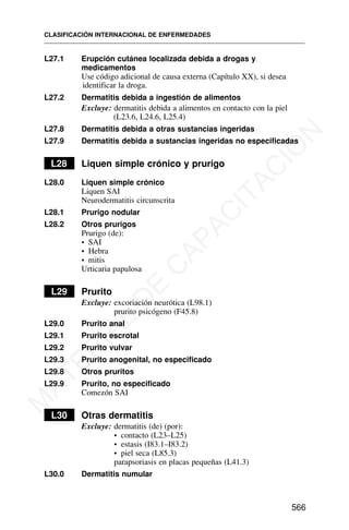 L27.1 Erupción cutánea localizada debida a drogas y
medicamentos
Use código adicional de causa externa (Capítulo XX), si desea
identificar la droga.
L27.2 Dermatitis debida a ingestión de alimentos
Excluye: dermatitis debida a alimentos en contacto con la piel
(L23.6, L24.6, L25.4)
L27.8 Dermatitis debida a otras sustancias ingeridas
L27.9 Dermatitis debida a sustancias ingeridas no especificadas
L28 Liquen simple crónico y prurigo
L28.0 Liquen simple crónico
Liquen SAI
Neurodermatitis circunscrita
L28.1 Prurigo nodular
L28.2 Otros prurigos
Prurigo (de):
• SAI
• Hebra
• mitis
Urticaria papulosa
L29 Prurito
Excluye: excoriación neurótica (L98.1)
prurito psicógeno (F45.8)
L29.0 Prurito anal
L29.1 Prurito escrotal
L29.2 Prurito vulvar
L29.3 Prurito anogenital, no especificado
L29.8 Otros pruritos
L29.9 Prurito, no especificado
Comezón SAI
L30 Otras dermatitis
Excluye: dermatitis (de) (por):
• contacto (L23–L25)
• estasis (I83.1–I83.2)
• piel seca (L85.3)
parapsoriasis en placas pequeñas (L41.3)
L30.0 Dermatitis numular
CLASIFICACIÓN INTERNACIONAL DE ENFERMEDADES
566
M
A
T
E
R
I
A
L
D
E
C
A
P
A
C
I
T
A
C
I
Ó
N
 