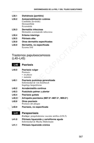 L30.1 Dishidrosis [ponfólix]
L30.2 Autosensibilización cutánea
Candídide [levúride]
Dermatofítide
Eczemátide
L30.3 Dermatitis infecciosa
Dermatitis eczematoide infecciosa
L30.4 Eritema intertrigo
L30.5 Pitiriasis alba
L30.8 Otras dermatitis especificadas
L30.9 Dermatitis, no especificada
Eczema SAI
Trastornos papuloescamosos
(L40–L45)
L40 Psoriasis
L40.0 Psoriasis vulgar
Psoriasis:
• en placas
• numular
L40.1 Psoriasis pustulosa generalizada
Enfermedad de von Zumbusch
Impétigo herpetiforme
L40.2 Acrodermatitis continua
L40.3 Pustulosis palmar y plantar
L40.4 Psoriasis guttata
L40.5† Artropatía psoriásica (M07.0*–M07.3*, M09.0*)
L40.8 Otras psoriasis
Psoriasis del pliegue
L40.9 Psoriasis, no especificada
L41 Parapsoriasis
Excluye: poiquilodermia vascular atrófica (L94.5)
L41.0 Pitiriasis liquenoide y varioliforme aguda
Enfermedad de Mucha–Habermann
L41.1 Pitiriasis liquenoide crónica
ENFERMEDADES DE LA PIEL Y DEL TEJIDO SUBCUTÁNEO
567
M
A
T
E
R
I
A
L
D
E
C
A
P
A
C
I
T
A
C
I
Ó
N
 
