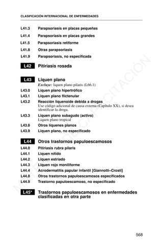 L41.3 Parapsoriasis en placas pequeñas
L41.4 Parapsoriasis en placas grandes
L41.5 Parapsoriasis retiforme
L41.8 Otras parapsoriasis
L41.9 Parapsoriasis, no especificada
L42 Pitiriasis rosada
L43 Liquen plano
Excluye: liquen plano pilaris (L66.1)
L43.0 Liquen plano hipertrófico
L43.1 Liquen plano flictenular
L43.2 Reacción liquenoide debida a drogas
Use código adicional de causa externa (Capítulo XX), si desea
identificar la droga.
L43.3 Liquen plano subagudo (activo)
Liquen plano tropical
L43.8 Otros líquenes planos
L43.9 Liquen plano, no especificado
L44 Otros trastornos papuloescamosos
L44.0 Pitiriasis rubra pilaris
L44.1 Liquen nítido
L44.2 Liquen estriado
L44.3 Liquen rojo moniliforme
L44.4 Acrodermatitis papular infantil [Giannotti–Crosti]
L44.8 Otros trastornos papuloescamosos especificados
L44.9 Trastorno papuloescamoso, no especificado
L45* Trastornos papuloescamosos en enfermedades
clasificadas en otra parte
CLASIFICACIÓN INTERNACIONAL DE ENFERMEDADES
568
M
A
T
E
R
I
A
L
D
E
C
A
P
A
C
I
T
A
C
I
Ó
N
 