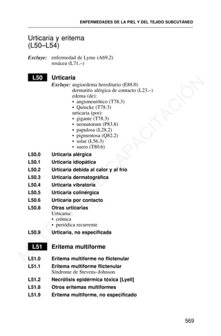 Urticaria y eritema
(L50–L54)
Excluye: enfermedad de Lyme (A69.2)
rosácea (L71.–)
L50 Urticaria
Excluye: angioedema hereditario (E88.0)
dermatitis alérgica de contacto (L23.–)
edema (de):
• angioneurótico (T78.3)
• Quincke (T78.3)
urticaria (por):
• gigante (T78.3)
• neonatorum (P83.8)
• papulosa (L28.2)
• pigmentosa (Q82.2)
• solar (L56.3)
• suero (T80.6)
L50.0 Urticaria alérgica
L50.1 Urticaria idiopática
L50.2 Urticaria debida al calor y al frío
L50.3 Urticaria dermatográfica
L50.4 Urticaria vibratoria
L50.5 Urticaria colinérgica
L50.6 Urticaria por contacto
L50.8 Otras urticarias
Urticaria:
• crónica
• periódica recurrente
L50.9 Urticaria, no especificada
L51 Eritema multiforme
L51.0 Eritema multiforme no flictenular
L51.1 Eritema multiforme flictenular
Síndrome de Stevens–Johnson
L51.2 Necrólisis epidérmica tóxica [Lyell]
L51.8 Otros eritemas multiformes
L51.9 Eritema multiforme, no especificado
ENFERMEDADES DE LA PIEL Y DEL TEJIDO SUBCUTÁNEO
569
M
A
T
E
R
I
A
L
D
E
C
A
P
A
C
I
T
A
C
I
Ó
N
 
