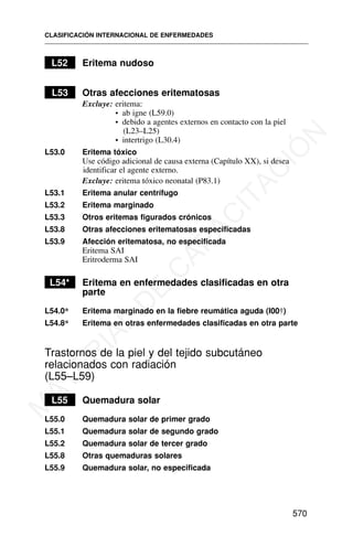L52 Eritema nudoso
L53 Otras afecciones eritematosas
Excluye: eritema:
• ab igne (L59.0)
• debido a agentes externos en contacto con la piel
(L23–L25)
• intertrigo (L30.4)
L53.0 Eritema tóxico
Use código adicional de causa externa (Capítulo XX), si desea
identificar el agente externo.
Excluye: eritema tóxico neonatal (P83.1)
L53.1 Eritema anular centrífugo
L53.2 Eritema marginado
L53.3 Otros eritemas figurados crónicos
L53.8 Otras afecciones eritematosas especificadas
L53.9 Afección eritematosa, no especificada
Eritema SAI
Eritroderma SAI
L54* Eritema en enfermedades clasificadas en otra
parte
L54.0* Eritema marginado en la fiebre reumática aguda (I00†)
L54.8* Eritema en otras enfermedades clasificadas en otra parte
Trastornos de la piel y del tejido subcutáneo
relacionados con radiación
(L55–L59)
L55 Quemadura solar
L55.0 Quemadura solar de primer grado
L55.1 Quemadura solar de segundo grado
L55.2 Quemadura solar de tercer grado
L55.8 Otras quemaduras solares
L55.9 Quemadura solar, no especificada
CLASIFICACIÓN INTERNACIONAL DE ENFERMEDADES
570
M
A
T
E
R
I
A
L
D
E
C
A
P
A
C
I
T
A
C
I
Ó
N
 