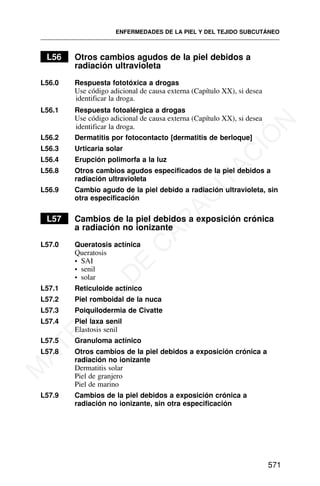 L56 Otros cambios agudos de la piel debidos a
radiación ultravioleta
L56.0 Respuesta fototóxica a drogas
Use código adicional de causa externa (Capítulo XX), si desea
identificar la droga.
L56.1 Respuesta fotoalérgica a drogas
Use código adicional de causa externa (Capítulo XX), si desea
identificar la droga.
L56.2 Dermatitis por fotocontacto [dermatitis de berloque]
L56.3 Urticaria solar
L56.4 Erupción polimorfa a la luz
L56.8 Otros cambios agudos especificados de la piel debidos a
radiación ultravioleta
L56.9 Cambio agudo de la piel debido a radiación ultravioleta, sin
otra especificación
L57 Cambios de la piel debidos a exposición crónica
a radiación no ionizante
L57.0 Queratosis actínica
Queratosis
• SAI
• senil
• solar
L57.1 Reticuloide actínico
L57.2 Piel romboidal de la nuca
L57.3 Poiquilodermia de Civatte
L57.4 Piel laxa senil
Elastosis senil
L57.5 Granuloma actínico
L57.8 Otros cambios de la piel debidos a exposición crónica a
radiación no ionizante
Dermatitis solar
Piel de granjero
Piel de marino
L57.9 Cambios de la piel debidos a exposición crónica a
radiación no ionizante, sin otra especificación
ENFERMEDADES DE LA PIEL Y DEL TEJIDO SUBCUTÁNEO
571
M
A
T
E
R
I
A
L
D
E
C
A
P
A
C
I
T
A
C
I
Ó
N
 
