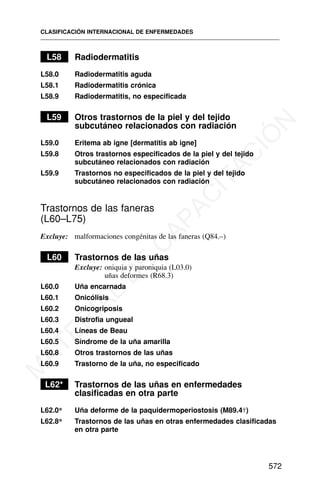 L58 Radiodermatitis
L58.0 Radiodermatitis aguda
L58.1 Radiodermatitis crónica
L58.9 Radiodermatitis, no especificada
L59 Otros trastornos de la piel y del tejido
subcutáneo relacionados con radiación
L59.0 Eritema ab igne [dermatitis ab igne]
L59.8 Otros trastornos especificados de la piel y del tejido
subcutáneo relacionados con radiación
L59.9 Trastornos no especificados de la piel y del tejido
subcutáneo relacionados con radiación
Trastornos de las faneras
(L60–L75)
Excluye: malformaciones congénitas de las faneras (Q84.–)
L60 Trastornos de las uñas
Excluye: oniquia y paroniquia (L03.0)
uñas deformes (R68.3)
L60.0 Uña encarnada
L60.1 Onicólisis
L60.2 Onicogriposis
L60.3 Distrofia ungueal
L60.4 Líneas de Beau
L60.5 Síndrome de la uña amarilla
L60.8 Otros trastornos de las uñas
L60.9 Trastorno de la uña, no especificado
L62* Trastornos de las uñas en enfermedades
clasificadas en otra parte
L62.0* Uña deforme de la paquidermoperiostosis (M89.4†)
L62.8* Trastornos de las uñas en otras enfermedades clasificadas
en otra parte
CLASIFICACIÓN INTERNACIONAL DE ENFERMEDADES
572
M
A
T
E
R
I
A
L
D
E
C
A
P
A
C
I
T
A
C
I
Ó
N
 