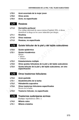 L70.5 Acné excoriado de la mujer joven
L70.8 Otros acnés
L70.9 Acné, no especificado
L71 Rosácea
L71.0 Dermatitis peribucal
Use código adicional de causa externa (Capítulo XX), si desea
identificar la droga en los casos inducidos por drogas.
L71.1 Rinofima
L71.8 Otras rosáceas
L71.9 Rosácea, no especificada
L72 Quiste folicular de la piel y del tejido subcutáneo
L72.0 Quiste epidérmico
L72.1 Quiste tricodérmico
Quiste:
• piloso
• sebáceo
L72.2 Esteatocistoma múltiple
L72.8 Otros quistes foliculares de la piel y del tejido subcutáneo
L72.9 Quiste folicular de la piel y del tejido subcutáneo, sin otra
especificación
L73 Otros trastornos foliculares
L73.0 Acné queloide
L73.1 Seudofoliculitis de la barba
L73.2 Hidradenitis supurativa
L73.8 Otros trastornos foliculares especificados
Sicosis de la barba
L73.9 Trastorno folicular, no especificado
L74 Trastornos sudoríparos ecrinos
Excluye: hiperhidrosis (R61.–)
L74.0 Miliaria rubra
L74.1 Miliaria cristalina
ENFERMEDADES DE LA PIEL Y DEL TEJIDO SUBCUTÁNEO
575
M
A
T
E
R
I
A
L
D
E
C
A
P
A
C
I
T
A
C
I
Ó
N
 