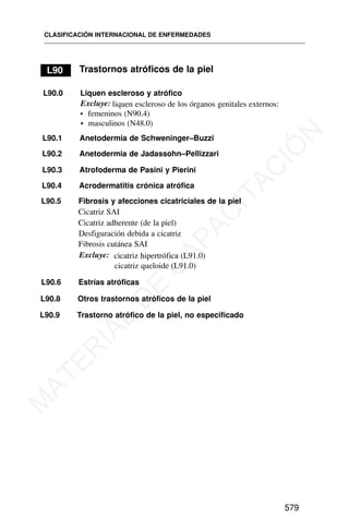 L90.9 Trastorno atrófico de la piel, no especificado
CLASIFICACIÓN INTERNACIONAL DE ENFERMEDADES
579
L90 Trastornos atróficos de la piel
L90.0 Liquen escleroso y atrófico
Excluye: liquen escleroso de los órganos genitales externos:
• femeninos (N90.4)
• masculinos (N48.0)
L90.1 Anetodermia de Schweninger–Buzzi
L90.2 Anetodermia de Jadassohn–Pellizzari
L90.3 Atrofoderma de Pasini y Pierini
L90.4 Acrodermatitis crónica atrófica
L90.5 Fibrosis y afecciones cicatriciales de la piel
Cicatriz SAI
Cicatriz adherente (de la piel)
Desfiguración debida a cicatriz
Fibrosis cutánea SAI
Excluye: cicatriz hipertrófica (L91.0)
cicatriz queloide (L91.0)
L90.6 Estrías atróficas
L90.8 Otros trastornos atróficos de la piel
M
A
T
E
R
I
A
L
D
E
C
A
P
A
C
I
T
A
C
I
Ó
N
 