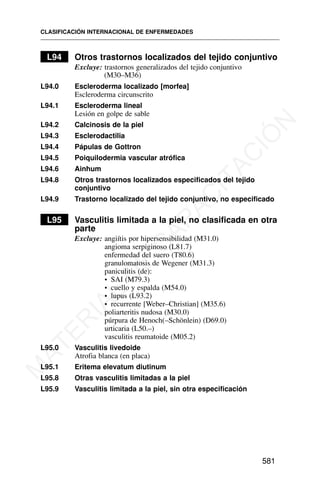 L94 Otros trastornos localizados del tejido conjuntivo
Excluye: trastornos generalizados del tejido conjuntivo
(M30–M36)
L94.0 Escleroderma localizado [morfea]
Escleroderma circunscrito
L94.1 Escleroderma lineal
Lesión en golpe de sable
L94.2 Calcinosis de la piel
L94.3 Esclerodactilia
L94.4 Pápulas de Gottron
L94.5 Poiquilodermia vascular atrófica
L94.6 Ainhum
L94.8 Otros trastornos localizados especificados del tejido
conjuntivo
L94.9 Trastorno localizado del tejido conjuntivo, no especificado
L95 Vasculitis limitada a la piel, no clasificada en otra
parte
Excluye: angiítis por hipersensibilidad (M31.0)
angioma serpiginoso (L81.7)
enfermedad del suero (T80.6)
granulomatosis de Wegener (M31.3)
paniculitis (de):
• SAI (M79.3)
• cuello y espalda (M54.0)
• lupus (L93.2)
• recurrente [Weber–Christian] (M35.6)
poliarteritis nudosa (M30.0)
púrpura de Henoch(–Schönlein) (D69.0)
urticaria (L50.–)
vasculitis reumatoide (M05.2)
L95.0 Vasculitis livedoide
Atrofia blanca (en placa)
L95.1 Eritema elevatum diutinum
L95.8 Otras vasculitis limitadas a la piel
L95.9 Vasculitis limitada a la piel, sin otra especificación
CLASIFICACIÓN INTERNACIONAL DE ENFERMEDADES
581
M
A
T
E
R
I
A
L
D
E
C
A
P
A
C
I
T
A
C
I
Ó
N
 