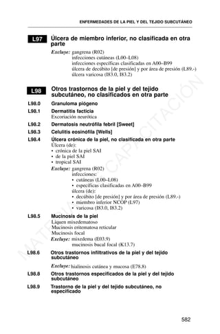 L97 Úlcera de miembro inferior, no clasificada en otra
parte
Excluye: gangrena (R02)
infecciones cutáneas (L00–L08)
infecciones específicas clasificadas en A00–B99
úlcera de decúbito [de presión] y por área de presión (L89.-)
úlcera varicosa (I83.0, I83.2)
L98 Otros trastornos de la piel y del tejido
subcutáneo, no clasificados en otra parte
L98.0 Granuloma piógeno
L98.1 Dermatitis facticia
Excoriación neurótica
L98.2 Dermatosis neutrófila febril [Sweet]
L98.3 Celulitis eosinófila [Wells]
L98.4 Úlcera crónica de la piel, no clasificada en otra parte
Úlcera (de):
• crónica de la piel SAI
• de la piel SAI
• tropical SAI
Excluye: gangrena (R02)
infecciones:
• cutáneas (L00–L08)
• específicas clasificadas en A00–B99
úlcera (de):
• decúbito [de presión] y por área de presión (L89.-)
• miembro inferior NCOP (L97)
• varicosa (I83.0, I83.2)
L98.5 Mucinosis de la piel
Liquen mixedematoso
Mucinosis eritematosa reticular
Excluye: mixedema (E03.9)
mucinosis bucal focal (K13.7)
L98.6 Otros trastornos infiltrativos de la piel y del tejido
subcutáneo
Excluye: hialinosis cutánea y mucosa (E78.8)
L98.8 Otros trastornos especificados de la piel y del tejido
subcutáneo
L98.9 Trastorno de la piel y del tejido subcutáneo, no
especificado
ENFERMEDADES DE LA PIEL Y DEL TEJIDO SUBCUTÁNEO
582
Mucinosis focal
M
A
T
E
R
I
A
L
D
E
C
A
P
A
C
I
T
A
C
I
Ó
N
 