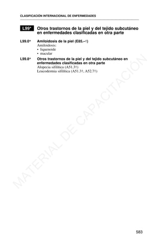 L99* Otros trastornos de la piel y del tejido subcutáneo
en enfermedades clasificadas en otra parte
L99.0* Amiloidosis de la piel (E85.–†)
Amiloidosis:
• liquenoide
• macular
L99.8* Otros trastornos de la piel y del tejido subcutáneo en
enfermedades clasificadas en otra parte
Alopecia sifilítica (A51.3†)
Leucodermia sifilítica (A51.3†, A52.7†)
CLASIFICACIÓN INTERNACIONAL DE ENFERMEDADES
583
M
A
T
E
R
I
A
L
D
E
C
A
P
A
C
I
T
A
C
I
Ó
N
 