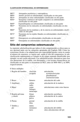 M07* Artropatías psoriásicas y enteropáticas
M09* Artritis juvenil en enfermedades clasificadas en otra parte
M14* Artropatías en otras enfermedades clasificadas en otra parte
M36* Trastornos sistémicos del tejido conjuntivo en enfermedades
clasificadas en otra parte
M49* Espondilopatías en enfermedades clasificadas en otra parte
M63* Trastornos de los músculos en enfermedades clasificadas en otra
parte
M68* Trastornos de los tendones y de la sinovia en enfermedades clasifi-
cadas en otra parte
M73* Trastornos de los tejidos blandos en enfermedades clasificadas en
otra parte
M82* Osteoporosis en enfermedades clasificadas en otra parte
M90* Osteopatías en enfermedades clasificadas en otra parte
Sitio del compromiso osteomuscular
La siguiente subclasificación que indica el sitio comprometido se ofrece para su
uso opcional junto con las categorías apropiadas del Capítulo XIII. Como las
extensiones locales o las adaptaciones por especialidad pueden variar en cuanto
al número de caracteres, se sugiere que, según el sitio del compromiso, la sub-
clasificación suplementaria se coloque en un campo separado identificable (por
ejemplo: en una casilla adicional). Las subclasificaciones alternativas para usar
con alteraciones de la rodilla, con dorsopatías y con lesiones biomecánicas no
clasificadas en otra parte se encuentran en M23, antes de M40–M43 y en M99,
respectivamente.
0 Sitios múltiples
1 Región del hombro clavícula articulación:
escápula acromioclavicular
glenohumeral
esternoclavicular
2 Brazo húmero articulación del codo
3 Antebrazo cúbito articulación de la muñeca
radio
4 Mano carpo articulaciones entre estos huesos
falanges
metacarpo
5 Región pelviana fémur articulación sacroiliaca
y muslo glúteos articulación de la cadera
pelvis
6 Pierna peroné articulación de la rodilla
tibia
7 Tobillo y dedos
pie metatarso articulación del tobillo
tarso otras articulaciones del pie
CLASIFICACIÓN INTERNACIONAL DE ENFERMEDADES
585
M
A
T
E
R
I
A
L
D
E
C
A
P
A
C
I
T
A
C
I
Ó
N
 