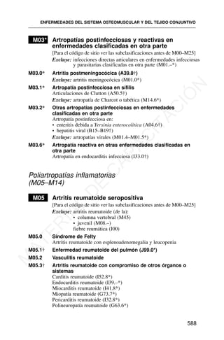 M03* Artropatías postinfecciosas y reactivas en
enfermedades clasificadas en otra parte
[Para el código de sitio ver las subclasificaciones antes de M00–M25]
Excluye: infecciones directas articulares en enfermedades infecciosas
y parasitarias clasificadas en otra parte (M01.–*)
M03.0* Artritis postmeningocócica (A39.8†)
Excluye: artritis meningocócica (M01.0*)
M03.1* Artropatía postinfecciosa en sífilis
Articulaciones de Clutton (A50.5†)
Excluye: artropatía de Charcot o tabética (M14.6*)
M03.2* Otras artropatías postinfecciosas en enfermedades
clasificadas en otra parte
Artropatía postinfecciosa en:
• enteritis debida a Yersinia enterocolitica (A04.6†)
• hepatitis viral (B15–B19†)
Excluye: artropatías virales (M01.4–M01.5*)
M03.6* Artropatía reactiva en otras enfermedades clasificadas en
otra parte
Artropatía en endocarditis infecciosa (I33.0†)
Poliartropatías inflamatorias
(M05–M14)
M05 Artritis reumatoide seropositiva
[Para el código de sitio ver las subclasificaciones antes de M00–M25]
Excluye: artritis reumatoide (de la):
• columna vertebral (M45)
• juvenil (M08.–)
fiebre reumática (I00)
M05.0 Síndrome de Felty
Artritis reumatoide con esplenoadenomegalia y leucopenia
M05.1† Enfermedad reumatoide del pulmón (J99.0*)
M05.2 Vasculitis reumatoide
M05.3† Artritis reumatoide con compromiso de otros órganos o
sistemas
Carditis reumatoide (I52.8*)
Endocarditis reumatoide (I39.–*)
Miocarditis reumatoide (I41.8*)
Miopatía reumatoide (G73.7*)
Pericarditis reumatoide (I32.8*)
Polineuropatía reumatoide (G63.6*)
ENFERMEDADES DEL SISTEMA OSTEOMUSCULAR Y DEL TEJIDO CONJUNTIVO
588
M
A
T
E
R
I
A
L
D
E
C
A
P
A
C
I
T
A
C
I
Ó
N
 