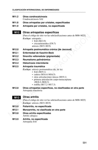 M11.2 Otras condrocalcinosis
Condrocalcinosis SAI
M11.8 Otras artropatías por cristales, especificadas
M11.9 Artropatía por cristales, no especificada
M12 Otras artropatías específicas
[Para el código de sitio ver las subclasificaciones antes de M00–M25]
Excluye: artropatía :
• SAI (M13.9)
• cricoaritenoidea (J38.7)
artrosis (M15–M19)
M12.0 Artropatía postreumática crónica [de Jaccoud]
M12.1 Enfermedad de Kaschin-Beck
M12.2 Sinovitis vellonodular (pigmentada)
M12.3 Reumatismo palindrómico
M12.4 Hidrartrosis intermitente
M12.5 Artropatía traumática
Excluye: artrosis postraumática (de, de la):
• SAI (M19.1)
• cadera (M16.4–M16.5)
• otras articulaciones únicas (M19.1)
• primera articulación carpo-metacarpiana
(M18.2–M18.3)
• rodilla (M17.2–M17.3)
M12.8 Otras artropatías específicas, no clasificadas en otra parte
Artropatía transitoria
M13 Otras artritis
[Para el código de sitio ver las subclasificaciones antes de M00–M25]
Excluye: artrosis (M15–M19)
M13.0 Poliartritis, no especificada
M13.1 Monoartritis, no clasificada en otra parte
M13.8 Otras artritis especificadas
Artritis alérgica
M13.9 Artritis, no especificada
Artropatía SAI
CLASIFICACIÓN INTERNACIONAL DE ENFERMEDADES
591
M
A
T
E
R
I
A
L
D
E
C
A
P
A
C
I
T
A
C
I
Ó
N
 