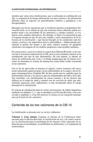 2
mientras que varias otras clasificaciones, que se utilizarían en combinación con
ella, se ocuparían de la misma información con otros criterios o de información
diferente (muy en especial, los procedimientos médicos y quirúrgicos y las
discapacidades).
Haciendo caso de las sugerencias que se recibieron mientras se preparaba la No-
vena Revisión, en el sentido de que una estructura básica diferente podría res-
ponder mejor a las necesidades de los numerosos y variados usuarios, se eva-
luaron varios modelos alternativos. No obstante, se llegó a la conclusión de que
el esquema basado en ejes de una sola variable y otras características de la es-
tructura de la clasificación —que hacían hincapié en las condiciones más fre-
cuentes, costosas o de importancia para la salud pública— habían pasado airo-
samente la prueba del tiempo y, por tanto, muchos usuarios no quedarían
satisfechos con ninguno de los modelos propuestos como posibles sustitutos.
En consecuencia, como lo revelará el examen de la Décima Revisión, se ha con-
servado la estructura tradicional de la CIE, pero la clave numérica anterior se ha
reemplazado con otra de tipo alfanumérico. De esta manera, se obtiene un
marco de codificación más vasto y se brinda margen para que las futuras revi-
siones no trastornen el sistema de numeración, como había venido ocurriendo
en las anteriores.
Con el fin de aprovechar al máximo el espacio, ciertos trastornos del meca-
nismo inmunitario aparecen junto con las enfermedades de la sangre y de los ór-
ganos hematopoyéticos (Capítulo III). Se han creado nuevos capítulos para las
enfermedades del ojo y sus anexos y para las enfermedades del oído y de la apó-
fisis mastoides. Las clasificaciones de causas externas y de los factores que
influyen en el estado de salud y contacto con los servicios de salud, que ante-
riormente aparecían como suplementos, se han incorporado ahora al cuerpo
principal de la clasificación.
El sistema de clasificación dual de ciertas aseveraciones de índole diagnóstica
mediante los símbolos † y *, que se introdujo en la Novena Revisión, se ha con-
servado y ampliado, y el eje del asterisco se incluye en las categorías homogé-
neas en el nivel de tres caracteres.
Contenido de los tres volúmenes de la CIE-10
La clasificación se presenta esta vez en tres volúmenes:
Volumen 1. Lista tabular. Contiene el informe de la Conferencia Inter-
nacional para la Décima Revisión, la clasificación de tres y de cuatro caracte-
res, la clasificación para la morfología de los tumores, listas especiales de ta-
bulación para la mortalidad y la morbilidad, las definiciones y el reglamento de
nomenclatura.
CLASIFICACIÓN INTERNACIONAL DE ENFERMEDADES
M
A
T
E
R
I
A
L
D
E
C
A
P
A
C
I
T
A
C
I
Ó
N
 