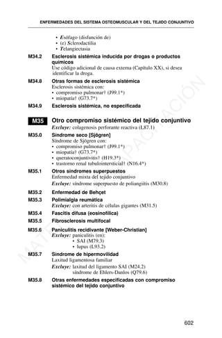 • Esófago (disfunción de)
• (e) Sclerodactilia
• Telangiectasia
M34.2 Esclerosis sistémica inducida por drogas o productos
químicos
Use código adicional de causa externa (Capítulo XX), si desea
identificar la droga.
M34.8 Otras formas de esclerosis sistémica
Esclerosis sistémica con:
• compromiso pulmonar† (J99.1*)
• miopatía† (G73.7*)
M34.9 Esclerosis sistémica, no especificada
M35 Otro compromiso sistémico del tejido conjuntivo
Excluye: colagenosis perforante reactiva (L87.1)
M35.0 Síndrome seco [Sjögren]
Síndrome de Sjögren con:
• compromiso pulmonar† (J99.1*)
• miopatía† (G73.7*)
• queratoconjuntivitis† (H19.3*)
• trastorno renal tubulointersticial† (N16.4*)
M35.1 Otros síndromes superpuestos
Enfermedad mixta del tejido conjuntivo
Excluye: síndrome superpuesto de poliangiítis (M30.8)
M35.2 Enfermedad de Behçet
M35.3 Polimialgia reumática
Excluye: con arteritis de células gigantes (M31.5)
M35.4 Fascitis difusa (eosinofílica)
M35.5 Fibrosclerosis multifocal
M35.6 Paniculitis recidivante [Weber-Christian]
Excluye: paniculitis (en):
• SAI (M79.3)
• lupus (L93.2)
M35.7 Síndrome de hipermovilidad
Laxitud ligamentosa familiar
Excluye: laxitud del ligamento SAI (M24.2)
síndrome de Ehlers-Danlos (Q79.6)
M35.8 Otras enfermedades especificadas con compromiso
sistémico del tejido conjuntivo
ENFERMEDADES DEL SISTEMA OSTEOMUSCULAR Y DEL TEJIDO CONJUNTIVO
602
M
A
T
E
R
I
A
L
D
E
C
A
P
A
C
I
T
A
C
I
Ó
N
 