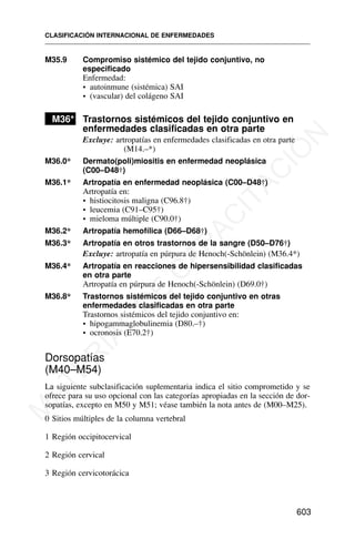 M35.9 Compromiso sistémico del tejido conjuntivo, no
especificado
Enfermedad:
• autoinmune (sistémica) SAI
• (vascular) del colágeno SAI
M36* Trastornos sistémicos del tejido conjuntivo en
enfermedades clasificadas en otra parte
Excluye: artropatías en enfermedades clasificadas en otra parte
(M14.–*)
M36.0* Dermato(poli)miositis en enfermedad neoplásica
(C00–D48†)
M36.1* Artropatía en enfermedad neoplásica (C00–D48†)
Artropatía en:
• histiocitosis maligna (C96.8†)
• leucemia (C91–C95†)
• mieloma múltiple (C90.0†)
M36.2* Artropatía hemofílica (D66–D68†)
M36.3* Artropatía en otros trastornos de la sangre (D50–D76†)
Excluye: artropatía en púrpura de Henoch(-Schönlein) (M36.4*)
M36.4* Artropatía en reacciones de hipersensibilidad clasificadas
en otra parte
Artropatía en púrpura de Henoch(-Schönlein) (D69.0†)
M36.8* Trastornos sistémicos del tejido conjuntivo en otras
enfermedades clasificadas en otra parte
Trastornos sistémicos del tejido conjuntivo en:
• hipogammaglobulinemia (D80.–†)
• ocronosis (E70.2†)
Dorsopatías
(M40–M54)
La siguiente subclasificación suplementaria indica el sitio comprometido y se
ofrece para su uso opcional con las categorías apropiadas en la sección de dor-
sopatías, excepto en M50 y M51; véase también la nota antes de (M00–M25).
0 Sitios múltiples de la columna vertebral
1 Región occipitocervical
2 Región cervical
3 Región cervicotorácica
CLASIFICACIÓN INTERNACIONAL DE ENFERMEDADES
603
M
A
T
E
R
I
A
L
D
E
C
A
P
A
C
I
T
A
C
I
Ó
N
 