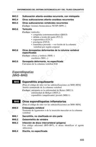 M43.3 Subluxación atlanto–axoidea recurrente, con mielopatía
M43.4 Otras subluxaciones atlanto–axoideas recurrentes
M43.5 Otras subluxaciones vertebrales recurrentes
Excluye: lesiones biomecánicas NCOP (M99.–)
M43.6 Tortícolis
Excluye: tortícolis:
• congénita (esternomastoidea) (Q68.0)
• debida a lesión del parto (P15.2)
• espasmódica (G24.3)
• psicógena (F45.8)
• traumática presente —ver lesión de la columna
vertebral por región corporal
M43.8 Otras dorsopatías deformantes de la columna vertebral
especificadas
Excluye: cifosis y lordosis (M40.–)
escoliosis (M41.–)
M43.9 Dorsopatía deformante, no especificada
Curvatura de la columna vertebral SAI
Espondilopatías
(M45–M49)
M45 Espondilitis anquilosante
[Para el código de sitio ver las subclasificaciones en M40–M54]
Artritis reumatoide de la columna vertebral
Excluye: artropatía en la enfermedad de Reiter (M02.3)
enfermedad de Behçet ((M35.2)
espondilitis (anquilosante) juvenil (M08.1)
M46 Otras espondilopatías inflamatorias
[Para el código de sitio ver las subclasificaciones en M40–M54]
M46.0 Entesopatía vertebral
Trastorno de ligamentos o de la inserción muscular en la columna
vertebral
M46.1 Sacroiliítis, no clasificada en otra parte
M46.2 Osteomielitis de vértebra
M46.3 Infección de disco intervertebral (piógena)
Use código adicional (B95–B97), si desea identificar el agente
infeccioso.
M46.4 Discitis, no especificada
ENFERMEDADES DEL SISTEMA OSTEOMUSCULAR Y DEL TEJIDO CONJUNTIVO
606
M
A
T
E
R
I
A
L
D
E
C
A
P
A
C
I
T
A
C
I
Ó
N
 