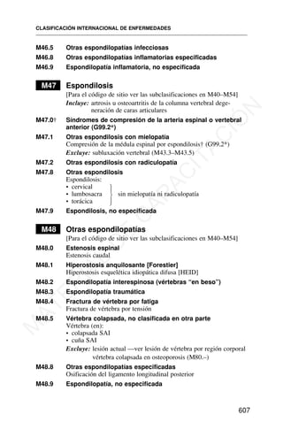 M46.5 Otras espondilopatías infecciosas
M46.8 Otras espondilopatías inflamatorias especificadas
M46.9 Espondilopatía inflamatoria, no especificada
M47 Espondilosis
[Para el código de sitio ver las subclasificaciones en M40–M54]
Incluye: artrosis u osteoartritis de la columna vertebral dege-
neración de caras articulares
M47.0† Síndromes de compresión de la arteria espinal o vertebral
anterior (G99.2*)
M47.1 Otras espondilosis con mielopatía
Compresión de la médula espinal por espondilosis† (G99.2*)
Excluye: subluxación vertebral (M43.3–M43.5)
M47.2 Otras espondilosis con radiculopatía
M47.8 Otras espondilosis
Espondilosis:
• cervical
• lumbosacra sin mielopatía ni radiculopatía
• torácica
M47.9 Espondilosis, no especificada
M48 Otras espondilopatías
[Para el código de sitio ver las subclasificaciones en M40–M54]
M48.0 Estenosis espinal
Estenosis caudal
M48.1 Hiperostosis anquilosante [Forestier]
Hiperostosis esquelética idiopática difusa [HEID]
M48.2 Espondilopatía interespinosa (vértebras “en beso”)
M48.3 Espondilopatía traumática
M48.4 Fractura de vértebra por fatiga
Fractura de vértebra por tensión
M48.5 Vértebra colapsada, no clasificada en otra parte
Vértebra (en):
• colapsada SAI
• cuña SAI
Excluye: lesión actual —ver lesión de vértebra por región corporal
vértebra colapsada en osteoporosis (M80.–)
M48.8 Otras espondilopatías especificadas
Osificación del ligamento longitudinal posterior
M48.9 Espondilopatía, no especificada
CLASIFICACIÓN INTERNACIONAL DE ENFERMEDADES
607
⎫
⎪
⎬
⎪
⎭
M
A
T
E
R
I
A
L
D
E
C
A
P
A
C
I
T
A
C
I
Ó
N
 