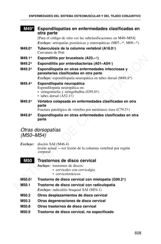 M49* Espondilopatías en enfermedades clasificadas en
otra parte
[Para el código de sitio ver las subclasificaciones en M40–M54]
Excluye: artropatías psoriásicas y enteropáticas (M07.–*, M09.–*)
M49.0* Tuberculosis de la columna vertebral (A18.0†)
Curvatura de Pott
M49.1* Espondilitis por brucelosis (A23.–†)
M49.2* Espondilitis por enterobacterias (A01–A04†)
M49.3* Espondilopatía en otras enfermedades infecciosas y
parasitarias clasificadas en otra parte
Excluye: espondilopatía neuropática en tabes dorsal (M49.4*)
M49.4* Espondilopatía neuropática
Espondilopatía neuropática en:
• siringomielia y siringobulbia (G95.0†)
• tabes dorsal (A52.1†)
M49.5* Vértebra colapsada en enfermedades clasificadas en otra
parte
Fractura patológica de vértebra por metástasis ósea (C79.5†)
M49.8* Espondilopatía en otras enfermedades clasificadas en otra
parte
Otras dorsopatías
(M50–M54)
Excluye: discitis SAI (M46.4)
lesión actual —ver lesión de la columna vertebral por región
corporal
M50 Trastornos de disco cervical
Incluye: trastornos de discos:
• cervicales con cervicalgia
• cervicotorácicos
M50.0† Trastorno de disco cervical con mielopatía (G99.2*)
M50.1 Trastorno de disco cervical con radiculopatía
Excluye: radiculitis braquial SAI (M54.1)
M50.2 Otros desplazamientos de disco cervical
M50.3 Otras degeneraciones de disco cervical
M50.8 Otros trastornos de disco cervical
M50.9 Trastorno de disco cervical, no especificado
ENFERMEDADES DEL SISTEMA OSTEOMUSCULAR Y DEL TEJIDO CONJUNTIVO
608
M
A
T
E
R
I
A
L
D
E
C
A
P
A
C
I
T
A
C
I
Ó
N
 