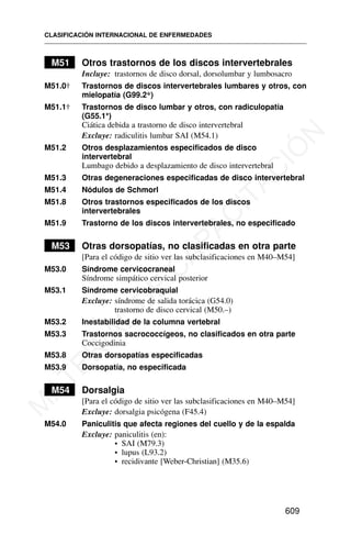M51 Otros trastornos de los discos intervertebrales
Incluye: trastornos de disco dorsal, dorsolumbar y lumbosacro
M51.0† Trastornos de discos intervertebrales lumbares y otros, con
mielopatía (G99.2*)
M51.1† Trastornos de disco lumbar y otros, con radiculopatía
(G55.1*)
Ciática debida a trastorno de disco intervertebral
Excluye: radiculitis lumbar SAI (M54.1)
M51.2 Otros desplazamientos especificados de disco
intervertebral
Lumbago debido a desplazamiento de disco intervertebral
M51.3 Otras degeneraciones especificadas de disco intervertebral
M51.4 Nódulos de Schmorl
M51.8 Otros trastornos especificados de los discos
intervertebrales
M51.9 Trastorno de los discos intervertebrales, no especificado
M53 Otras dorsopatías, no clasificadas en otra parte
[Para el código de sitio ver las subclasificaciones en M40–M54]
M53.0 Síndrome cervicocraneal
Síndrome simpático cervical posterior
M53.1 Síndrome cervicobraquial
Excluye: síndrome de salida torácica (G54.0)
trastorno de disco cervical (M50.–)
M53.2 Inestabilidad de la columna vertebral
M53.3 Trastornos sacrococcígeos, no clasificados en otra parte
Coccigodinia
M53.8 Otras dorsopatías especificadas
M53.9 Dorsopatía, no especificada
M54 Dorsalgia
[Para el código de sitio ver las subclasificaciones en M40–M54]
Excluye: dorsalgia psicógena (F45.4)
M54.0 Paniculitis que afecta regiones del cuello y de la espalda
Excluye: paniculitis (en):
• SAI (M79.3)
• lupus (L93.2)
• recidivante [Weber-Christian] (M35.6)
CLASIFICACIÓN INTERNACIONAL DE ENFERMEDADES
609
M
A
T
E
R
I
A
L
D
E
C
A
P
A
C
I
T
A
C
I
Ó
N
 