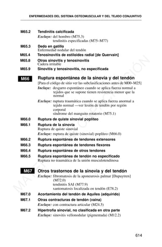M65.2 Tendinitis calcificada
Excluye: del hombro (M75.3)
tendinitis especificadas (M75–M77)
M65.3 Dedo en gatillo
Enfermedad nodular del tendón
M65.4 Tenosinovitis de estiloides radial [de Quervain]
M65.8 Otras sinovitis y tenosinovitis
M65.9 Sinovitis y tenosinovitis, no especificada
M66 Ruptura espontánea de la sinovia y del tendón
[Para el código de sitio ver las subclasificaciones antes de M00–M25]
Incluye: desgarro espontáneo cuando se aplica fuerza normal a
tejidos que se supone tienen resistencia menor que la
normal
Excluye: ruptura traumática cuando se aplica fuerza anormal a
tejido normal —ver lesión de tendón por región
corporal
síndrome del manguito rotatorio (M75.1)
M66.0 Ruptura de quiste sinovial poplíteo
M66.1 Ruptura de la sinovia
Ruptura de quiste sinovial
Excluye: ruptura de quiste (sinovial) poplíteo (M66.0)
M66.2 Ruptura espontánea de tendones extensores
M66.3 Ruptura espontánea de tendones flexores
M66.4 Ruptura espontánea de otros tendones
M66.5 Ruptura espontánea de tendón no especificado
Ruptura no traumática de la unión musculotendinosa
M67 Otros trastornos de la sinovia y del tendón
Excluye: fibromatosis de la aponeurosis palmar [Dupuytren]
(M72.0)
tendinitis SAI (M77.9)
xantomatosis localizada en tendón (E78.2)
M67.0 Acortamiento del tendón de Aquiles (adquirido)
M67.1 Otras contracturas de tendón (vaina)
Excluye: con contractura articular (M24.5)
M67.2 Hipertrofia sinovial, no clasificada en otra parte
Excluye: sinovitis vellonodular (pigmentada) (M12.2)
ENFERMEDADES DEL SISTEMA OSTEOMUSCULAR Y DEL TEJIDO CONJUNTIVO
614
Cadera irritable
M
A
T
E
R
I
A
L
D
E
C
A
P
A
C
I
T
A
C
I
Ó
N
 