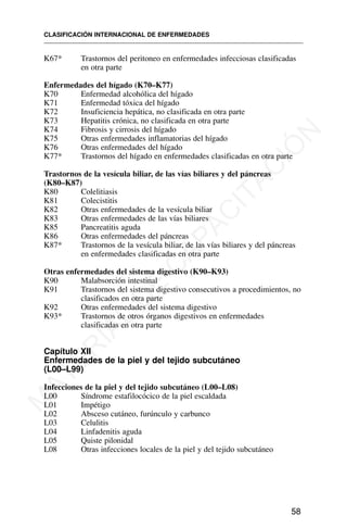 K67* Trastornos del peritoneo en enfermedades infecciosas clasificadas
en otra parte
Enfermedades del hígado (K70–K77)
K70 Enfermedad alcohólica del hígado
K71 Enfermedad tóxica del hígado
K72 Insuficiencia hepática, no clasificada en otra parte
K73 Hepatitis crónica, no clasificada en otra parte
K74 Fibrosis y cirrosis del hígado
K75 Otras enfermedades inflamatorias del hígado
K76 Otras enfermedades del hígado
K77* Trastornos del hígado en enfermedades clasificadas en otra parte
Trastornos de la vesícula biliar, de las vías biliares y del páncreas
(K80–K87)
K80 Colelitiasis
K81 Colecistitis
K82 Otras enfermedades de la vesícula biliar
K83 Otras enfermedades de las vías biliares
K85 Pancreatitis aguda
K86 Otras enfermedades del páncreas
K87* Trastornos de la vesícula biliar, de las vías biliares y del páncreas
en enfermedades clasificadas en otra parte
Otras enfermedades del sistema digestivo (K90–K93)
K90 Malabsorción intestinal
K91 Trastornos del sistema digestivo consecutivos a procedimientos, no
clasificados en otra parte
K92 Otras enfermedades del sistema digestivo
K93* Trastornos de otros órganos digestivos en enfermedades
clasificadas en otra parte
Capítulo XII
Enfermedades de la piel y del tejido subcutáneo
(L00–L99)
Infecciones de la piel y del tejido subcutáneo (L00–L08)
L00 Síndrome estafilocócico de la piel escaldada
L01 Impétigo
L02 Absceso cutáneo, furúnculo y carbunco
L03 Celulitis
L04 Linfadenitis aguda
L05 Quiste pilonidal
L08 Otras infecciones locales de la piel y del tejido subcutáneo
CLASIFICACIÓN INTERNACIONAL DE ENFERMEDADES
58
M
A
T
E
R
I
A
L
D
E
C
A
P
A
C
I
T
A
C
I
Ó
N
 