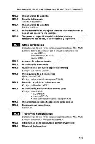 M70.5 Otras bursitis de la rodilla
M70.6 Bursitis del trocánter
Tendinitis trocantérea
M70.7 Otras bursitis de la cadera
Bursitis isquiática
M70.8 Otros trastornos de los tejidos blandos relacionados con el
uso, el uso excesivo y la presión
M70.9 Trastorno no especificado de los tejidos blandos
relacionado con el uso, el uso excesivo y la presión
M71 Otras bursopatías
[Para el código de sitio ver las subclasificaciones antes de M00–M25]
Excluye: bursitis relacionadas con el uso, el uso excesivo y la
presión (M70.–)
entesopatías (M76–M77)
juanete (M20.1)
M71.0 Absceso de la bolsa sinovial
M71.1 Otras bursitis infecciosas
M71.2 Quiste sinovial del hueco poplíteo [de Baker]
Excluye: con ruptura (M66.0)
M71.3 Otros quistes de la bolsa serosa
Quiste sinovial SAI
Excluye: quiste sinovial con ruptura (M66.1)
M71.4 Depósito de calcio en la bolsa serosa
Excluye: del hombro (M75.3)
M71.5 Otras bursitis, no clasificadas en otra parte
Excluye: bursitis (del):
• SAI (M71.9)
• hombro (M75.5)
• tibial colateral [Pellegrini-Stieda] (M76.4)
M71.8 Otros trastornos especificados de la bolsa serosa
M71.9 Bursopatía, no especificada
Bursitis SAI
M72 Trastornos fibroblásticos
[Para el código de sitio ver las subclasificaciones antes de M00–M25]
Excluye: fibromatosis retroperitoneal (D48.3)
M72.0 Fibromatosis de la aponeurosis palmar [Dupuytren]
M72.1 Nódulos interfalángicos
ENFERMEDADES DEL SISTEMA OSTEOMUSCULAR Y DEL TEJIDO CONJUNTIVO
616
M
A
T
E
R
I
A
L
D
E
C
A
P
A
C
I
T
A
C
I
Ó
N
 