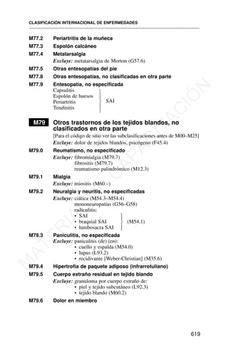M77.2 Periartritis de la muñeca
M77.3 Espolón calcáneo
M77.4 Metatarsalgia
Excluye: metatarsalgia de Morton (G57.6)
M77.5 Otras entesopatías del pie
M77.8 Otras entesopatías, no clasificadas en otra parte
M77.9 Entesopatía, no especificada
Capsulitis
Espolón de huesos
SAI
Periartritis
Tendinitis
M79 Otros trastornos de los tejidos blandos, no
clasificados en otra parte
[Para el código de sitio ver las subclasificaciones antes de M00–M25]
Excluye: dolor de tejidos blandos, psicógeno (F45.4)
M79.0 Reumatismo, no especificado
Excluye: fibromialgia (M79.7)
fibrositis (M79.7)
reumatismo palindrómico (M12.3)
M79.1 Mialgia
Excluye: miositis (M60.–)
M79.2 Neuralgia y neuritis, no especificadas
Excluye: ciática (M54.3–M54.4)
mononeuropatías (G56–G58)
radiculitis:
• SAI
• braquial SAI (M54.1)
• lumbosacra SAI
M79.3 Paniculitis, no especificada
Excluye: paniculitis (de) (en):
• cuello y espalda (M54.0)
• lupus (L93.2)
• recidivante [Weber-Christian] (M35.6)
M79.4 Hipertrofia de paquete adiposo (infrarrotuliano)
M79.5 Cuerpo extraño residual en tejido blando
Excluye: granuloma por cuerpo extraño de:
• piel y tejido subcutáneo (L92.3)
• tejido blando (M60.2)
M79.6 Dolor en miembro
CLASIFICACIÓN INTERNACIONAL DE ENFERMEDADES
619
⎫
⎪
⎬
⎪
⎭
⎫
⎪
⎬
⎪
⎭
M
A
T
E
R
I
A
L
D
E
C
A
P
A
C
I
T
A
C
I
Ó
N
 