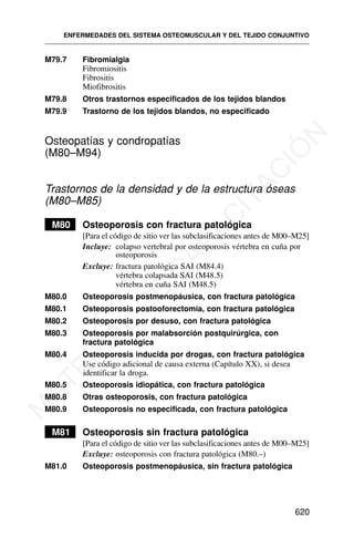 M79.7 Fibromialgia
Fibromiositis
Fibrositis
Miofibrositis
M79.8 Otros trastornos especificados de los tejidos blandos
M79.9 Trastorno de los tejidos blandos, no especificado
Osteopatías y condropatías
(M80–M94)
Trastornos de la densidad y de la estructura óseas
(M80–M85)
M80 Osteoporosis con fractura patológica
[Para el código de sitio ver las subclasificaciones antes de M00–M25]
Incluye: colapso vertebral por osteoporosis vértebra en cuña por
osteoporosis
Excluye: fractura patológica SAI (M84.4)
vértebra colapsada SAI (M48.5)
vértebra en cuña SAI (M48.5)
M80.0 Osteoporosis postmenopáusica, con fractura patológica
M80.1 Osteoporosis postooforectomía, con fractura patológica
M80.2 Osteoporosis por desuso, con fractura patológica
M80.3 Osteoporosis por malabsorción postquirúrgica, con
fractura patológica
M80.4 Osteoporosis inducida por drogas, con fractura patológica
Use código adicional de causa externa (Capítulo XX), si desea
identificar la droga.
M80.5 Osteoporosis idiopática, con fractura patológica
M80.8 Otras osteoporosis, con fractura patológica
M80.9 Osteoporosis no especificada, con fractura patológica
M81 Osteoporosis sin fractura patológica
[Para el código de sitio ver las subclasificaciones antes de M00–M25]
Excluye: osteoporosis con fractura patológica (M80.–)
M81.0 Osteoporosis postmenopáusica, sin fractura patológica
ENFERMEDADES DEL SISTEMA OSTEOMUSCULAR Y DEL TEJIDO CONJUNTIVO
620
M
A
T
E
R
I
A
L
D
E
C
A
P
A
C
I
T
A
C
I
Ó
N
 