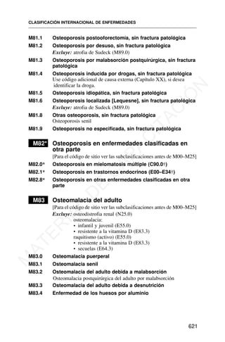 M81.1 Osteoporosis postooforectomía, sin fractura patológica
M81.2 Osteoporosis por desuso, sin fractura patológica
Excluye: atrofia de Sudeck (M89.0)
M81.3 Osteoporosis por malabsorción postquirúrgica, sin fractura
patológica
M81.4 Osteoporosis inducida por drogas, sin fractura patológica
Use código adicional de causa externa (Capítulo XX), si desea
identificar la droga.
M81.5 Osteoporosis idiopática, sin fractura patológica
M81.6 Osteoporosis localizada [Lequesne], sin fractura patológica
Excluye: atrofia de Sudeck (M89.0)
M81.8 Otras osteoporosis, sin fractura patológica
Osteoporosis senil
M81.9 Osteoporosis no especificada, sin fractura patológica
M82* Osteoporosis en enfermedades clasificadas en
otra parte
[Para el código de sitio ver las subclasificaciones antes de M00–M25]
M82.0* Osteoporosis en mielomatosis múltiple (C90.0†)
M82.1* Osteoporosis en trastornos endocrinos (E00–E34†)
M82.8* Osteoporosis en otras enfermedades clasificadas en otra
parte
M83 Osteomalacia del adulto
[Para el código de sitio ver las subclasificaciones antes de M00–M25]
Excluye: osteodistrofia renal (N25.0)
osteomalacia:
• infantil y juvenil (E55.0)
• resistente a la vitamina D (E83.3)
raquitismo (activo) (E55.0)
• resistente a la vitamina D (E83.3)
• secuelas (E64.3)
M83.0 Osteomalacia puerperal
M83.1 Osteomalacia senil
M83.2 Osteomalacia del adulto debida a malabsorción
Osteomalacia postquirúrgica del adulto por malabsorción
M83.3 Osteomalacia del adulto debida a desnutrición
M83.4 Enfermedad de los huesos por aluminio
CLASIFICACIÓN INTERNACIONAL DE ENFERMEDADES
621
M
A
T
E
R
I
A
L
D
E
C
A
P
A
C
I
T
A
C
I
Ó
N
 