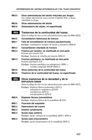 M83.5 Otras osteomalacias del adulto inducidas por drogas
Use código adicional de causa externa (Capítulo XX), si desea
identificar la droga.
M83.8 Otras osteomalacias del adulto
M83.9 Osteomalacia del adulto, no especificada
M84 Trastornos de la continuidad del hueso
[Para el código de sitio ver las subclasificaciones antes de M00–M25]
M84.0 Consolidación defectuosa de fractura
M84.1 Falta de consolidación de fractura [seudoartrosis]
Excluye: seudoartrosis después de fusión o artrodesis (M96.0)
M84.2 Consolidación retardada de fractura
M84.3 Fractura por tensión, no clasificada en otra parte
Fractura por tensión SAI
Excluye: fractura de vértebra por tensión (M48.4)
M84.4 Fractura patológica, no clasificada en otra parte
Fractura patológica SAI
Excluye: fractura patológica en osteoporosis (M80.–)
vértebra colapsada NCOP (M48.5)
M84.8 Otros trastornos de la continuidad del hueso
M84.9 Trastorno de la continuidad del hueso, no especificado
M85 Otros trastornos de la densidad y de la
estructura óseas
[Para el código de sitio ver las subclasificaciones antes de M00–M25]
Excluye: displasia fibrosa poliostótica (Q78.1)
osteogénesis imperfecta (Q78.0)
osteopetrosis (Q78.2)
osteopoiquilosis (Q78.8)
M85.0 Displasia fibrosa (monostótica)
Excluye: displasia fibrosa de la mandíbula (K10.8)
M85.1 Fluorosis del esqueleto
M85.2 Hiperostosis del cráneo
M85.3 Osteítis condensante
M85.4 Quiste óseo solitario
Excluye: quiste solitario de la mandíbula (K09.1–K09.2)
M85.5 Quiste óseo aneurismático
Excluye: quiste aneurismático de la mandíbula (K09.2)
ENFERMEDADES DEL SISTEMA OSTEOMUSCULAR Y DEL TEJIDO CONJUNTIVO
622
M
A
T
E
R
I
A
L
D
E
C
A
P
A
C
I
T
A
C
I
Ó
N
 