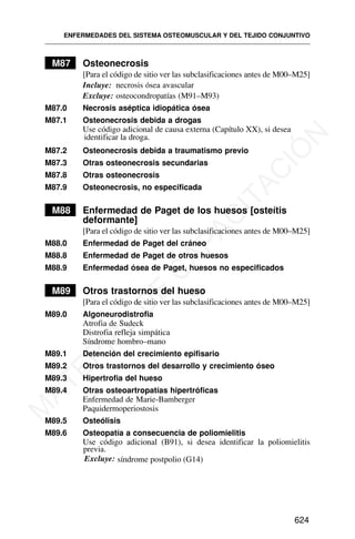 M87 Osteonecrosis
[Para el código de sitio ver las subclasificaciones antes de M00–M25]
Incluye: necrosis ósea avascular
Excluye: osteocondropatías (M91–M93)
M87.0 Necrosis aséptica idiopática ósea
M87.1 Osteonecrosis debida a drogas
Use código adicional de causa externa (Capítulo XX), si desea
identificar la droga.
M87.2 Osteonecrosis debida a traumatismo previo
M87.3 Otras osteonecrosis secundarias
M87.8 Otras osteonecrosis
M87.9 Osteonecrosis, no especificada
M88 Enfermedad de Paget de los huesos [osteítis
deformante]
[Para el código de sitio ver las subclasificaciones antes de M00–M25]
M88.0 Enfermedad de Paget del cráneo
M88.8 Enfermedad de Paget de otros huesos
M88.9 Enfermedad ósea de Paget, huesos no especificados
M89 Otros trastornos del hueso
[Para el código de sitio ver las subclasificaciones antes de M00–M25]
M89.0 Algoneurodistrofia
Atrofia de Sudeck
Distrofia refleja simpática
Síndrome hombro–mano
M89.1 Detención del crecimiento epifisario
M89.2 Otros trastornos del desarrollo y crecimiento óseo
M89.3 Hipertrofia del hueso
M89.4 Otras osteoartropatías hipertróficas
Enfermedad de Marie-Bamberger
Paquidermoperiostosis
M89.5 Osteólisis
M89.6 Osteopatía a consecuencia de poliomielitis
Use código adicional (B91), si desea identificar la poliomielitis
previa.
ENFERMEDADES DEL SISTEMA OSTEOMUSCULAR Y DEL TEJIDO CONJUNTIVO
624
Excluye: síndrome postpolio (G14)
M
A
T
E
R
I
A
L
D
E
C
A
P
A
C
I
T
A
C
I
Ó
N
 