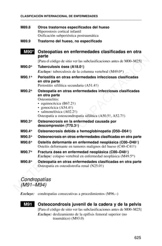 M89.8 Otros trastornos especificados del hueso
Hiperostosis cortical infantil
Osificación subperióstica postraumática
M89.9 Trastorno del hueso, no especificado
M90* Osteopatías en enfermedades clasificadas en otra
parte
[Para el código de sitio ver las subclasificaciones antes de M00–M25]
M90.0* Tuberculosis ósea (A18.0†)
Excluye: tuberculosis de la columna vertebral (M49.0*)
M90.1* Periostitis en otras enfermedades infecciosas clasificadas
en otra parte
Periostitis sifilítica secundaria (A51.4†)
M90.2* Osteopatía en otras enfermedades infecciosas clasificadas
en otra parte
Osteomielitis:
• equinocócica (B67.2†)
• gonocócica (A54.4†)
• salmonelósica (A02.2†)
Osteopatía u osteocondropatía sifilítica (A50.5†, A52.7†)
M90.3* Osteonecrosis en la enfermedad causada por
descompresión (T70.3†)
M90.4* Osteonecrosis debida a hemoglobinopatía (D50–D64†)
M90.5* Osteonecrosis en otras enfermedades clasificadas en otra parte
M90.6* Osteítis deformante en enfermedad neoplásica (C00–D48†)
Osteítis deformante en tumores malignos del hueso (C40–C41†)
M90.7* Fractura ósea en enfermedad neoplásica (C00–D48†)
Excluye: colapso vertebral en enfermedad neoplásica (M49.5*)
M90.8* Osteopatía en otras enfermedades clasificadas en otra parte
Osteopatía en osteodistrofia renal (N25.0†)
Condropatías
(M91–M94)
Excluye: condropatías consecutivas a procedimientos (M96.–)
M91 Osteocondrosis juvenil de la cadera y de la pelvis
[Para el código de sitio ver las subclasificaciones antes de M00–M25]
Excluye: deslizamiento de la epífisis femoral superior (no
traumático) (M93.0)
CLASIFICACIÓN INTERNACIONAL DE ENFERMEDADES
625
M
A
T
E
R
I
A
L
D
E
C
A
P
A
C
I
T
A
C
I
Ó
N
 