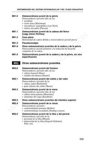 M91.0 Osteocondrosis juvenil de la pelvis
Osteocondrosis (juvenil) (del, de la):
• acetábulo
• cresta iliaca [Buchanan]
• sincondrosis isquiopúbica [van Neck]
• sínfisis del pubis [Pierson]
M91.1 Osteocondrosis juvenil de la cabeza del fémur
[Legg–Calvé–Perthes]
M91.2 Coxa plana
Deformidad de cadera debida a osteocondrosis juvenil previa
M91.3 Pseudocoxalgia
M91.8 Otras osteocondrosis juveniles de la cadera y de la pelvis
Osteocondrosis juvenil posterior a la reducción de luxación
congénita de la cadera
M91.9 Osteocondrosis juvenil de la cadera y de la pelvis, sin otra
especificación
M92 Otras osteocondrosis juveniles
M92.0 Osteocondrosis juvenil del húmero
Osteocondrosis (juvenil) (del, de la):
• cabeza humeral [Haas]
• cóndilo del húmero [Panner]
M92.1 Osteocondrosis juvenil del cúbito y del radio
Osteocondrosis (juvenil) de la:
• cabeza radial [Brailsford]
• parte inferior del cúbito [Burns]
M92.2 Osteocondrosis juvenil de la mano
Osteocondrosis (juvenil) (del, de la):
• cabeza metacarpiana [Mauclaire]
• seminular del carpo [Kienböck]
M92.3 Otras osteocondrosis juveniles del miembro superior
M92.4 Osteocondrosis juvenil de la rótula
Osteocondrosis (juvenil) :
• centrorrotuliana primaria [Köhler]
• centrorrotuliana secundaria [Sinding–Larsen]
M92.5 Osteocondrosis juvenil de la tibia y del peroné
Osteocondrosis (juvenil) de la:
• proximal de la tibia [Blount]
• tuberosidad de la tibia [Osgood–Schlatter]
Tibia vara
ENFERMEDADES DEL SISTEMA OSTEOMUSCULAR Y DEL TEJIDO CONJUNTIVO
626
M
A
T
E
R
I
A
L
D
E
C
A
P
A
C
I
T
A
C
I
Ó
N
 