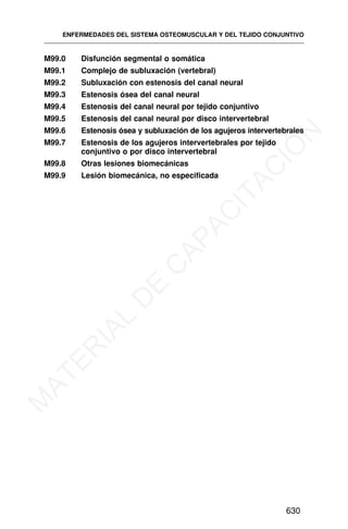 M99.0 Disfunción segmental o somática
M99.1 Complejo de subluxación (vertebral)
M99.2 Subluxación con estenosis del canal neural
M99.3 Estenosis ósea del canal neural
M99.4 Estenosis del canal neural por tejido conjuntivo
M99.5 Estenosis del canal neural por disco intervertebral
M99.6 Estenosis ósea y subluxación de los agujeros intervertebrales
M99.7 Estenosis de los agujeros intervertebrales por tejido
conjuntivo o por disco intervertebral
M99.8 Otras lesiones biomecánicas
M99.9 Lesión biomecánica, no especificada
ENFERMEDADES DEL SISTEMA OSTEOMUSCULAR Y DEL TEJIDO CONJUNTIVO
630
M
A
T
E
R
I
A
L
D
E
C
A
P
A
C
I
T
A
C
I
Ó
N
 
