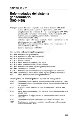 Excluye: ciertas afecciones originadas en el período perinatal (P00–P96)
ciertas enfermedades infecciosas y parasitarias (A00–B99)
complicaciones del embarazo, del parto y del puerperio (O00–O99)
enfermedades endocrinas, nutricionales y metabólicas (E00–E90)
malformaciones congénitas, deformidades y anomalías
cromosómicas (Q00–Q99)
síntomas, signos y hallazgos anormales clínicos y de laboratorio no
clasificados en otra parte (R00–R99)
traumatismos, envenenamientos y algunas otras consecuencias de
causas externas (S00–T98)
tumores [neoplasias] (C00–D48)
Este capítulo contiene los siguientes grupos:
N00–N08 Enfermedades glomerulares
N10–N16 Enfermedad renal tubulointersticial
N17–N19 Insuficiencia renal
N20–N23 Litiasis urinaria
N25–N29 Otros trastornos del riñón y del uréter
N30–N39 Otras enfermedades del sistema urinario
N40–N51 Enfermedades de los órganos genitales masculinos
N60–N64 Trastornos de la mama
N70–N77 Enfermedades inflamatorias de los órganos pélvicos femeninos
N80–N98 Trastornos no inflamatorios de los órganos genitales femeninos
N99 Otros trastornos del sistema genitourinario
Las categorías con asterisco para este capítulo son las siguientes:
N08* Trastornos glomerulares en enfermedades clasificadas en otra parte
N16* Trastornos renales tubulointersticiales en enfermedades clasificadas
en otra parte
N22* Cálculos de vías urinarias en enfermedades clasificadas en otra
parte
N29* Otros trastornos del riñón y del uréter en enfermedades clasificadas
en otra parte
N33* Trastornos de la vejiga urinaria en enfermedades clasificadas en
otra parte
N37* Trastornos uretrales en enfermedades clasificadas en otra parte
N51* Trastornos de los órganos genitales masculinos en enfermedades
clasificadas en otra parte
632
CAPÍTULO XIV
Enfermedades del sistema
genitourinario
(N00–N99)
M
A
T
E
R
I
A
L
D
E
C
A
P
A
C
I
T
A
C
I
Ó
N
 