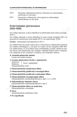 N74* Trastornos inflamatorios pélvicos femeninos en enfermedades
clasificadas en otra parte
N77* Ulceración e inflamación vulvovaginal en enfermedades
clasificadasdas en otra parte
CLASIFICACIÓN INTERNACIONAL DE ENFERMEDADES
633
Enfermedades glomerulares
(N00–N08)
Use código adicional, si desea identificar la enfermedad renal crónica asociada
(N18.-)
Use código adicional, si desea identificar la causa externa (Capítulo XX) o la
presencia de insuficiencia renal aguda (N17) o no especificada (N19).
Excluye: enfermedad renal hipertensiva (I12.–)
Las subdivisiones de cuarto carácter que se mencionan a continuación clasifican
los cambios morfológicos y son para ser usadas con las categorías N00–N07.
Las subdivisiones .0–.8 no deben usarse normalmente, excepto cuando las mis-
mas hayan sido identificadas (por ejemplo: mediante biopsia renal o autopsia).
Las categorías de tres caracteres se refieren a los síndromes clínicos.
.0 Anomalía glomerular mínima
Lesión con cambio mínimo
.1 Lesiones glomerulares focales y segmentarias
Esclerosis ⎫
Hialinosis ⎭
⎬ focal y segmentaria
Glomerulonefritis focal
.2 Glomerulonefritis membranosa difusa
.3 Glomerulonefritis proliferativa mesangial difusa
.4 Glomerulonefritis proliferativa endocapilar difusa
.5 Glomerulonefritis mesangiocapilar difusa
Glomerulonefritis membranoproliferativa, tipos 1 y 3, o SAI
.6 Enfermedad por depósitos densos
Glomerulonefritis membranoproliferativa, tipo 2
.7 Glomerulonefritis difusa en media luna
Glomerulonefritis extracapilar
.8 Otras
Glomerulonefritis proliferativa SAI
.9 No especificada
M
A
T
E
R
I
A
L
D
E
C
A
P
A
C
I
T
A
C
I
Ó
N
 
