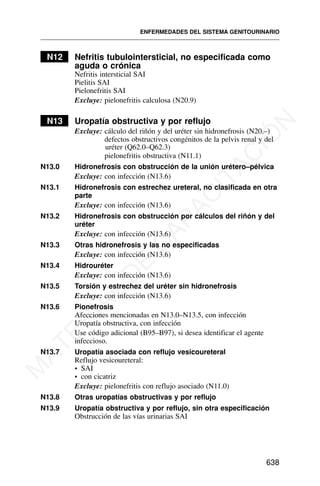 N12 Nefritis tubulointersticial, no especificada como
aguda o crónica
Nefritis intersticial SAI
Pielitis SAI
Pielonefritis SAI
Excluye: pielonefritis calculosa (N20.9)
N13 Uropatía obstructiva y por reflujo
Excluye: cálculo del riñón y del uréter sin hidronefrosis (N20.–)
defectos obstructivos congénitos de la pelvis renal y del
uréter (Q62.0–Q62.3)
pielonefritis obstructiva (N11.1)
N13.0 Hidronefrosis con obstrucción de la unión urétero–pélvica
Excluye: con infección (N13.6)
N13.1 Hidronefrosis con estrechez ureteral, no clasificada en otra
parte
Excluye: con infección (N13.6)
N13.2 Hidronefrosis con obstrucción por cálculos del riñón y del
uréter
Excluye: con infección (N13.6)
N13.3 Otras hidronefrosis y las no especificadas
Excluye: con infección (N13.6)
N13.4 Hidrouréter
Excluye: con infección (N13.6)
N13.5 Torsión y estrechez del uréter sin hidronefrosis
Excluye: con infección (N13.6)
N13.6 Pionefrosis
Afecciones mencionadas en N13.0–N13.5, con infección
Uropatía obstructiva, con infección
Use código adicional (B95–B97), si desea identificar el agente
infeccioso.
N13.7 Uropatía asociada con reflujo vesicoureteral
Reflujo vesicoureteral:
• SAI
• con cicatriz
Excluye: pielonefritis con reflujo asociado (N11.0)
N13.8 Otras uropatías obstructivas y por reflujo
N13.9 Uropatía obstructiva y por reflujo, sin otra especificación
Obstrucción de las vías urinarias SAI
ENFERMEDADES DEL SISTEMA GENITOURINARIO
638
M
A
T
E
R
I
A
L
D
E
C
A
P
A
C
I
T
A
C
I
Ó
N
 