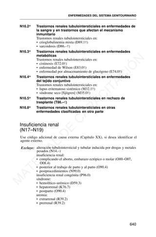 N16.2* Trastornos renales tubulointersticiales en enfermedades de
la sangre y en trastornos que afectan el mecanismo
inmunitario
Trastornos renales tubulointersticiales en:
• crioglobulinemia mixta (D89.1†)
• sarcoidosis (D86.–†)
N16.3* Trastornos renales tubulointersticiales en enfermedades
metabólicas
Trastornos renales tubulointersticiales en:
• cistinosis (E72.0†)
• enfermedad de Wilson (E83.0†)
• enfermedad por almacenamiento de glucógeno (E74.0†)
N16.4* Trastornos renales tubulointersticiales en enfermedades
del tejido conjuntivo
Trastornos renales tubulointersticiales en:
• lupus eritematoso sistémico (M32.1†)
• síndrome seco [Sjögren] (M35.0†)
N16.5* Trastornos renales tubulointersticiales en rechazo de
trasplante (T86.–†)
N16.8* Trastornos renales tubulointersticiales en otras
enfermedades clasificadas en otra parte
Insuficiencia renal
(N17–N19)
Use código adicional de causa externa (Capítulo XX), si desea identificar el
agente externo.
Excluye: alteración tubulointersticial y tubular inducida por drogas y metales
pesados (N14.–)
insuficiencia renal:
• complicando el aborto, embarazo ectópico o molar (O00–O07,
O08.4)
• posterior al trabajo de parto y al parto (O90.4)
• postprocedimientos (N99.0)
insuficiencia renal congénita (P96.0)
síndrome:
• hemolítico–urémico (D59.3)
• hepatorrenal (K76.7)
• postparto (O90.4)
uremia:
• extrarrenal (R39.2)
• prerrenal (R39.2)
ENFERMEDADES DEL SISTEMA GENITOURINARIO
640
M
A
T
E
R
I
A
L
D
E
C
A
P
A
C
I
T
A
C
I
Ó
N
 