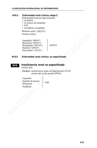 Capsulitis
Espolón de huesos
SAI
Periartritis
Tendinitis
CLASIFICACIÓN INTERNACIONAL DE ENFERMEDADES
642
⎫
⎬
⎭
N18.9 Enfermedad renal crónica, no especificada
N19 Insuficiencia renal no especificada
Uremia SAI
Excluye: insuficiencia renal con hipertensión (I12.0)
uremia del recién nacido (P96.0)
N18.5 Enfermedad renal crónica, etapa 5
Enfermedad renal en etapa terminal:
• en dialisis
• en fracaso de trasplante
• SAI
• sin diálisis o trasplante
Retinitis renal
Uremia crónica
† (H32.8*)
Apoplejía† (I68.8*)
Demencia† (F02.8*)
Neuropatía† (G63.8*)
Parálisis† G99.8*)
Pericarditis† (I32.8*)
urémica
⎫
⎪
⎪
⎬
⎪
⎪
⎭
M
A
T
E
R
I
A
L
D
E
C
A
P
A
C
I
T
A
C
I
Ó
N
 