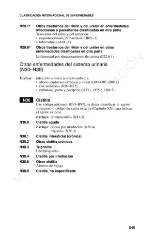 N29.1* Otros trastornos del riñón y del uréter en enfermedades
infecciosas y parasitarias clasificadas en otra parte
Trastornos del riñón y del uréter en:
• esquistosomiasis [bilharziasis] (B65.–†)
• tuberculosis (A18.1†)
N29.8* Otros trastornos del riñón y del uréter en otras
enfermedades clasificadas en otra parte
Otras enfermedades del sistema urinario
(N30–N39)
Excluye: infección urinaria (complicando el):
• aborto, embarazo ectópico o molar (O00–O07, O08.8)
• con urolitiasis (N20–N23)
• embarazo, parto y puerperio (O23.–, O75.3, O86.2)
N30 Cistitis
Use código adicional (B95–B97), si desea identificar el agente
infeccioso o código de causa externa (Capítulo XX) para indicar
el agente externo.
Excluye: prostatocistitis (N41.3)
N30.0 Cistitis aguda
Excluye: cistitis por irradiación (N30.4)
trigonitis (N30.3)
N30.1 Cistitis intersticial (crónica)
N30.2 Otras cistitis crónicas
N30.3 Trigonitis
Uretrotrigonitis
N30.4 Cistitis por irradiación
N30.8 Otras cistitis
Absceso de vejiga
N30.9 Cistitis, no especificada
CLASIFICACIÓN INTERNACIONAL DE ENFERMEDADES
646
Enfermedad por almacenamiento de cistina (E72.0 †)
M
A
T
E
R
I
A
L
D
E
C
A
P
A
C
I
T
A
C
I
Ó
N
 