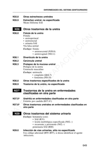N35.8 Otras estrecheces uretrales
N35.9 Estrechez uretral, no especificada
Meato filiforme SAI
N36 Otros trastornos de la uretra
N36.0 Fístula de la uretra
Fístula:
• uretroperineal
• uretrorrectal
• urinaria SAI
Vía falsa uretral
Excluye: fístula:
• uretroescrotal (N50.8)
• uretrovaginal (N82.1)
N36.1 Divertículo de la uretra
N36.2 Carúncula uretral
N36.3 Prolapso de la mucosa uretral
Prolapso de la uretra
Uretrocele masculino
Excluye: uretrocele
N36.8 Otros trastornos especificados de la uretra
N36.9 Trastorno de la uretra, no especificado
N37* Trastornos de la uretra en enfermedades
clasificadas en otra parte
N37.0* Uretritis en enfermedades clasificadas en otra parte
Uretritis por candida (B37.4†)
N37.8* Otros trastornos uretrales en enfermedades clasificadas en
otra parte
N39 Otros trastornos del sistema urinario
Excluye: hematuria (con):
• SAI (R31)
• lesión morfológica especificada (N02.–)
• recurrente y persistente (N02.–)
proteinuria SAI (R80)
N39.0 Infección de vías urinarias, sitio no especificado
Use código adicional (B95–B97), si desea identificar el agente
infeccioso.
ENFERMEDADES DEL SISTEMA GENITOURINARIO
649
• congénito (Q64.7)
• femenino (N81.0)
M
A
T
E
R
I
A
L
D
E
C
A
P
A
C
I
T
A
C
I
Ó
N
 