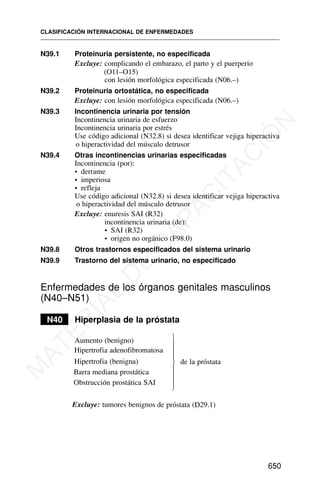 N39.1 Proteinuria persistente, no especificada
Excluye: complicando el embarazo, el parto y el puerperio
(O11–O15)
con lesión morfológica especificada (N06.–)
N39.2 Proteinuria ortostática, no especificada
Excluye: con lesión morfológica especificada (N06.–)
N39.3 Incontinencia urinaria por tensión
Incontinencia urinaria de esfuerzo
Incontinencia urinaria por estrés
Use código adicional (N32.8) si desea identificar vejiga hiperactiva
o hiperactividad del músculo detrusor
N39.4 Otras incontinencias urinarias especificadas
Incontinencia (por):
• derrame
• imperiosa
• refleja
Use código adicional (N32.8) si desea identificar vejiga hiperactiva
o hiperactividad del músculo detrusor
Excluye: enuresis SAI (R32)
incontinencia urinaria (de):
• SAI (R32)
• origen no orgánico (F98.0)
N39.8 Otros trastornos especificados del sistema urinario
N39.9 Trastorno del s