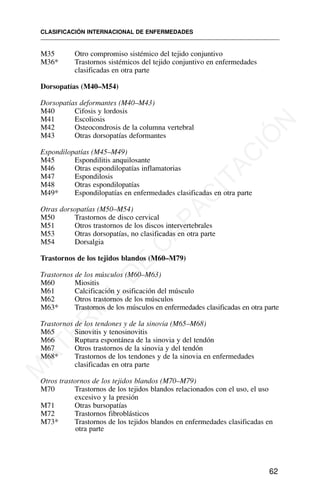 M35 Otro compromiso sistémico del tejido conjuntivo
M36* Trastornos sistémicos del tejido conjuntivo en enfermedades
clasificadas en otra parte
Dorsopatías (M40–M54)
Dorsopatías deformantes (M40–M43)
M40 Cifosis y lordosis
M41 Escoliosis
M42 Osteocondrosis de la columna vertebral
M43 Otras dorsopatías deformantes
Espondilopatías (M45–M49)
M45 Espondilitis anquilosante
M46 Otras espondilopatías inflamatorias
M47 Espondilosis
M48 Otras espondilopatías
M49* Espondilopatías en enfermedades clasificadas en otra parte
Otras dorsopatías (M50–M54)
M50 Trastornos de disco cervical
M51 Otros trastornos de los discos intervertebrales
M53 Otras dorsopatías, no clasificadas en otra parte
M54 Dorsalgia
Trastornos de los tejidos blandos (M60–M79)
Trastornos de los músculos (M60–M63)
M60 Miositis
M61 Calcificación y osificación del músculo
M62 Otros trastornos de los músculos
M63* Trastornos de los músculos en enfermedades clasificadas en otra parte
Trastornos de los tendones y de la sinovia (M65–M68)
M65 Sinovitis y tenosinovitis
M66 Ruptura espontánea de la sinovia y del tendón
M67 Otros trastornos de la sinovia y del tendón
M68* Trastornos de los tendones y de la sinovia en enfermedades
clasificadas en otra parte
Otros trastornos de los tejidos blandos (M70–M79)
M70 Trastornos de los tejidos blandos relacionados con el uso, el uso
excesivo y la presión
M71 Otras bursopatías
M72 Trastornos fibroblásticos
M73* Trastornos de los tejidos blandos en enfermedades clasificadas en
otra parte
CLASIFICACIÓN INTERNACIONAL DE ENFERMEDADES
62
M
A
T
E
R
I
A
L
D
E
C
A
P
A
C
I
T
A
C
I
Ó
N
 